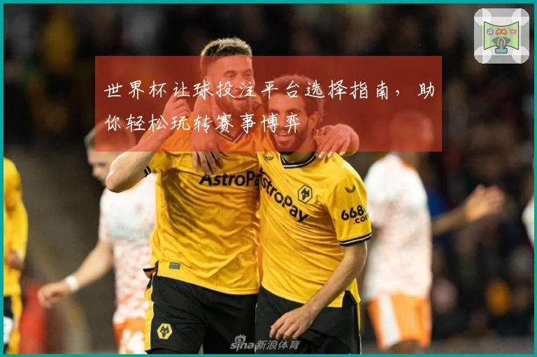 世界杯让球投注平台选择指南，助你轻松玩转赛事博弈